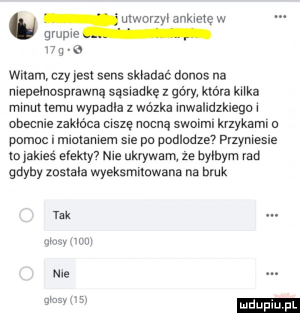 u utworzył ankietę w grupie    g witam czy jest sens składać donos na niepełnosprawną sąsiadkę z góry która kilka minut temu wypadła z wózka inwalidzkiego i obecnie zakłóca ciszę nocną swoimi krzykami o pomoc i miotaniem sie po podlodze przyniesie to jakieś efekty nie ukrywam że bylbym rad gdyby została wyeksmitowana na bruk tak glosy     nie. glosy