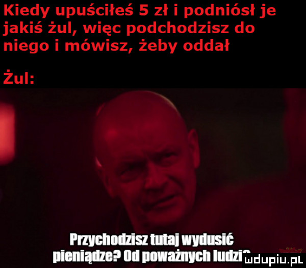 kiedy upuściłeś   zł i podniósł je jakiś żul więc podchodzisz do niego i mówisz żeby oddał żul. i mdllllziullllai dusić mammy lill nuahmnlnlundupium