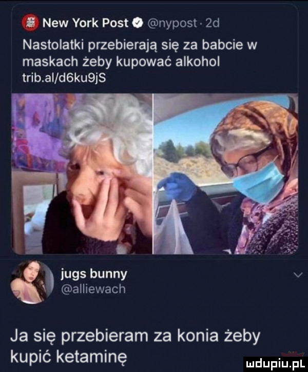 i naw york post. nypost  d nastolatki przebierają się za babcie w maskach żeby kupować alkohol trąb ai d ku js jugs benny v alliewach ja się przebieram za konia żeby kupić ketaminę faul