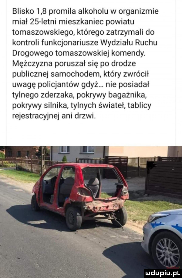 blisko     promila alkoholu w organizmie mial    istni mieszkaniec powiatu tomaszowskiego którego zatrzymali do kontroli funkcjonariusze wydziału ruchu drogowego tomaszowskiej komendy. mężczyzna poruszał się po drodze publicznej samochodem który zwrócił uwagę policjantów gdyż. nie posiadał tylnego zderzaka pokrywy bagażnika pokrywy silnika tylnych świateł tablicy rejestracyjnej ani drzwi