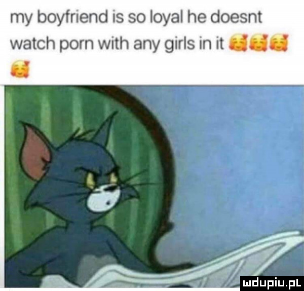 my boyfriend is so lokal he doesnt wajch poen with any girls in it ddd d