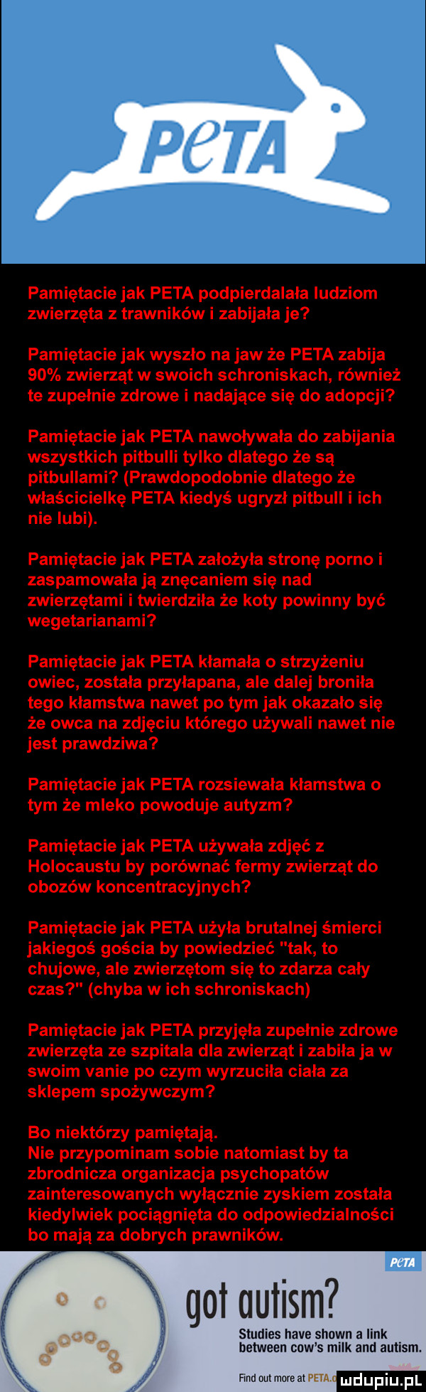 pamiętacie jak peta podpierdalała ludziom zwierzęta z trawników i zabijała je pamiętacie jak wyszlo na jaw że peta zabija    zwierząt w swoich schroniskach również te zupelnie zdrowe i nadające się do adopcji pamiętacie jak peta nawoływała do zabijania wszystkich pitbulli tylko dlatego że są pitbullami prawdopodobnie dlatego że właścicielkę peta kiedyś ugryzl pitbull i ich nie lubi. pamiętacie jak peta zalożyla stronę porno i zaspamowala ją znęcaniem się nad zwierzętami i twierdzila że koty powinny być wegetarianami pamiętacie jak peta kłamała o strzyżeniu owiec zostala przylapana ale dalej broniła tego klamstwa nawet po tym jak okazalo sie że owca na zdjęciu którego używali nawet nie jest prawdziwa pamiętacie jak peta rozsiewala klamstwa o tym że mleko powoduje autyzm pamiętacie jak peta używała zdjęć z holocaustu by porównać fermy zwierząt do obozów koncentracyjnych pamiętacie jak peta użala brutalnej śmierci jakiegoś gościa by powiedzieć tak to chujowe ale zwierzętom się to zdarza caly czas chyba w ich schroniskach pamiętacie jak peta przyjęła zupelnie zdrowe zwierzęta ze szpitala dla zwierząt i zabiła ja w swoim vanie po czym wyrzuciła ciala za sklepem spożywczym bo niektórzy pamiętają. nie przypominam sobie natomiast by ta zbrodnicza organizacja psychopatów zainteresowanych wylacznie zyskiem zostala kiedylwiek pociągnięta do odpowiedzialności bo mają za dobrych prawników. got autism studies hace shawn a link between cew s melk agi autism findommofeal