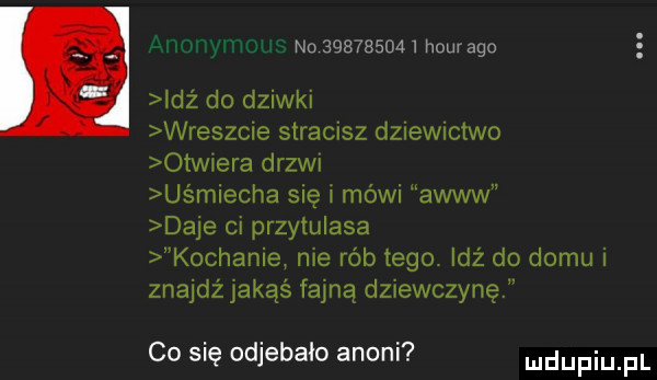 no           hour ago idź do dziwki wreszcie stracisz dziewictwo otwiera ergi uśmiecha się i mówi awiw daje ci przytulasa kochanie me rób tego idź do domu i znajdżjakąś fajną dziewczynę co się odjebało anini