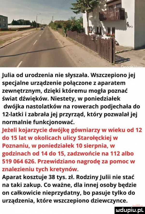 julia od urodzenia nie słyszała. wszczepiono jej specjalne urządzenie połączone z aparatem zewnętrznym dzięki któremu mogła poznać świat dźwięków. niestety w poniedziałek dwójka nastolatków na rowerach podjechała do    łatki i zabrała jej przyrząd który pozwalał jej normalnie funkcjonować. aparat kosztuje    tys. zł. rodzinyjulii nie stać na taki zakup. co ważne. dla innej osoby będzie on całkowicie nieprzydatny. bo pasuje tylko do urządzenia które wszczepiono dziewczynce. ludu iu. l
