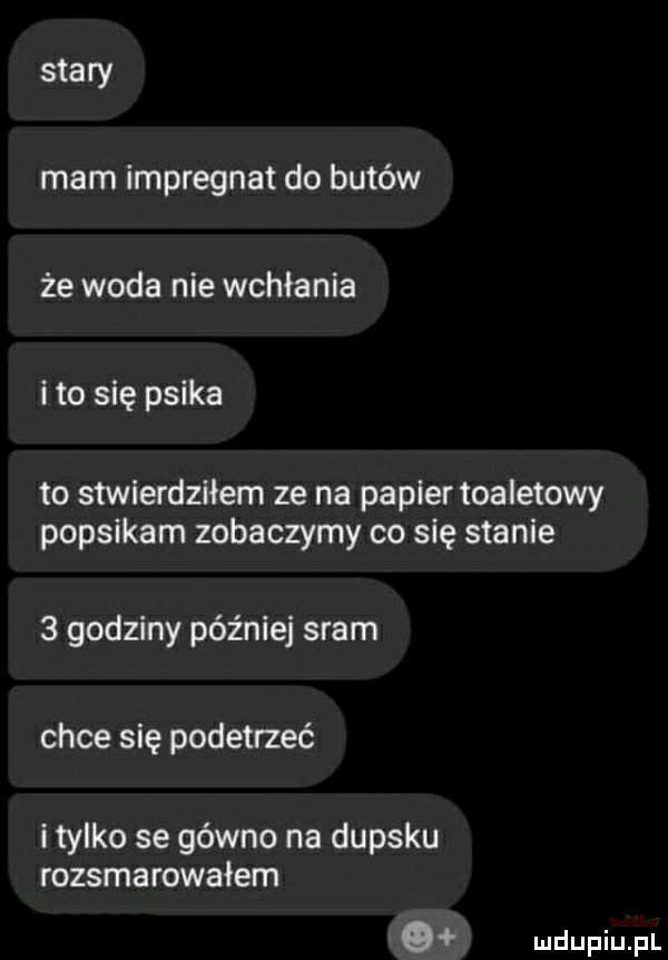 stary mam impregnat do butów że woda nie wchłania ito się psika to stwierdziłem ze na papier toaletowy popsikam zobaczymy co się stanie   godziny później sram chce się podetrzeć i tylko se gówno na dupsku rozsmarowałem o