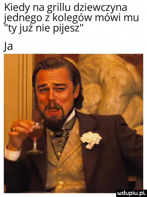 kiedy na grillu dziewczyna jednego z kolegów mówi mu tyluż nie pijesz ja