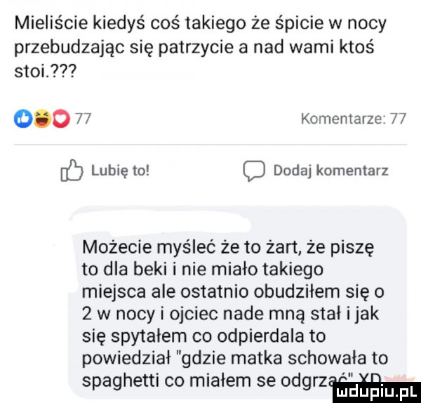 mieliście kiedyś coś takiego że śpicie w nocy przebudzając się patrzycie a nad wami ktoś stoi.        komentarze    lubię to c dodaj komentarz możecie myśleć że to żart że piszę to dla beki i nie miało takiego miejsca ale ostatnio obudziłem się o   w nocy i ojciec nade mną siał i jak się spytałem co odpierdala to powiedział gdzie matka schowała to spaghetti co miałem se odgrzﬁﬁhal
