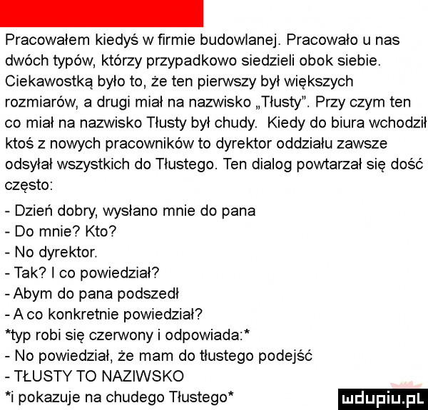 pracowałem kiedys w firmie budowlanej pracowało u nas dwóch typów którzy przypadkowo siedzieli obok siebie. ciekawostką było to ze ten pierwszy był wiekszych rozmiarowi a drugi miał na nazw sko tłusty. przy czym ten co miał na nazwisko tłusty był chudy kiedy do biura wchodził ktos z nowych pracowników to dyrektor oddziału zawsze odsyłał wszystkich do tłustego. ten dialog powtarzał się dość często dzień dobry wysłano mnie do pana do mnie kto no dyrektor. tak co powiedział  abym do pana podszedł abo konkretnie powiedział typ robi się czerwony i odpowiada no powiedział że mam do tłustego podejść tłusty to naziwsko i pokazuje na chudego tłustego