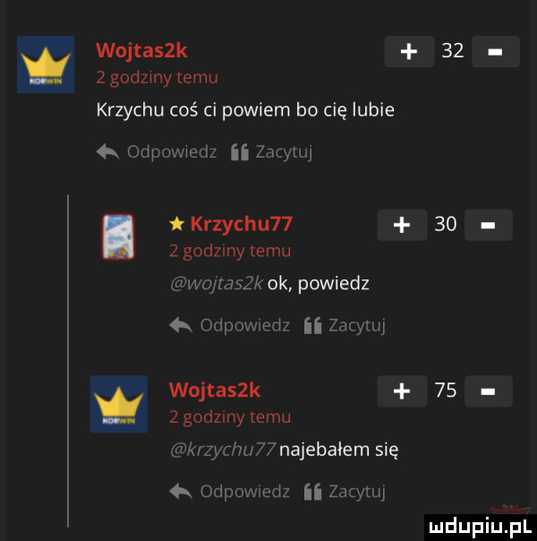 wojtasek    z godzmy emu krzychu coś ci powiem bo cię lubie  k udp m ii gumą. krzychu      zgodzony temu x ok powiedz r   r wfiir w antaszk    zgodzinytemu najebałem się   ii