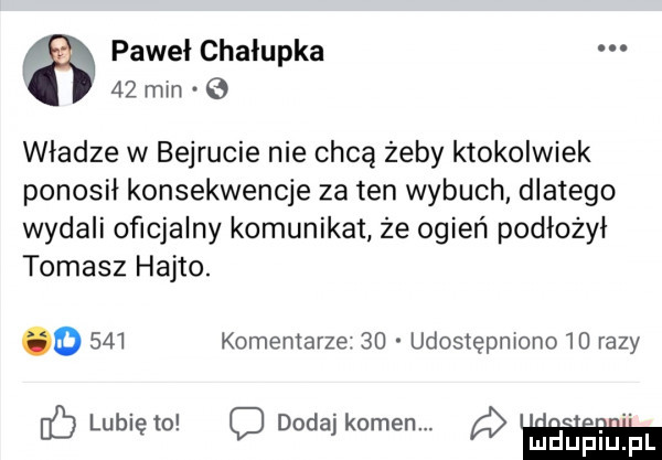 pawel chałupka    min władze w bejrucie nie chcą żeby ktokolwiek ponosił konsekwencje za ten wybuch dlatego wydali oficjalny komunikat że ogień podlożyi tomasz hajto. o     komentarze.    udostępniono    razy dc lunięto c dodajkomen. a mauﬁiﬁpl