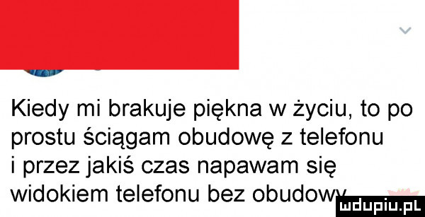 kiedy mi brakuje piękna w życiu to po prestu ściągam obudowę z telefonu i przez jakiś czas napawam się widokiem telefonu bez obudowm