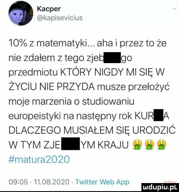 kacper kapisevicius    z matematyki. aha i przez to że nie zdałem złego zjeb go przedmiotu który nigdy ml sie w życiu nie przyda musze przełożyć moje marzenia o studiowaniu europeistyki na następny rok kuria dlaczego musiałem się urodzió w tym zje ym kraju. o ó maturazozo                twitter webapp mm