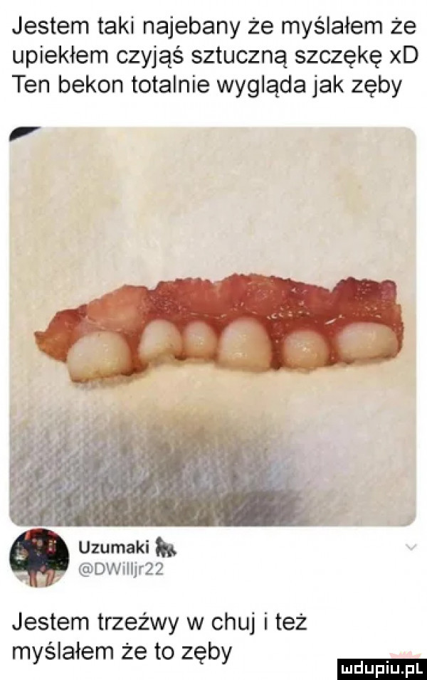 jestem taki najebany że myślałem że upiekłem czyjąś sztuczną szczękę xd ten bekon totalnie wygląda jak zęby uzumaki dwmjr   jestem trzeźwy w chuj i też myślałem że to zęby