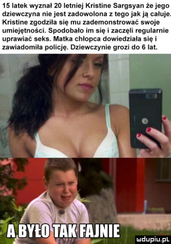 latek wyznal    letniej kristine sargsyan że jego dziewczyna nie jest zadowolona z tego jak ją caluje kristine zgodzila się mu zademonstrować swoje umiejętności. spodobalo im sie i zaczęli regularnie uprawiać seks. matka chlopca dowiedziala się i zawiadomila policję. dziewczynie grozi do   lat. a a a ałbyłii mk mm