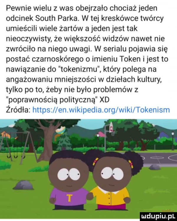 pewnie wielu z was obejrzało chociaż jeden odcinek south parka. w tej kreskówce twórcy umieścili wiele żartów a jeden jest tak nieoczywisty że większość widzów nawet nie zwróciło na niego uwagi. w serialu pojawia się postać czarnoskórego o imieniu token ijest to nawiązanie do tokenizmu który polega na angażowaniu mniejszości w dziełach kultury tylko po to zeby nie bylo problemów z poprawnością polityczną xd żródła