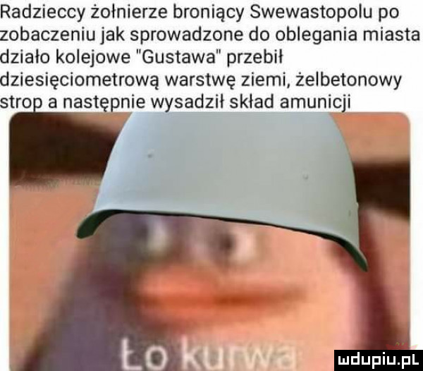 radzieccy żołnierze broniący swewastopolu po zobaczeniu jak sprowadzone do oblegania miasta działo kolejowe gustawa przebił dziesięciometrową warstwę ziemi. żelbetonowy saro a następnie wysadził skład amunicji mdupiuąal