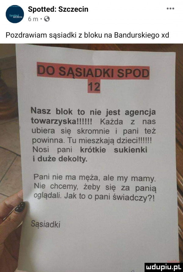 spotted szczecin  m pozdrawiam sąsiadki z bloku na bandurskiego xd nasz blok to nie jest agencja towarzyskal każda z nas ubiera się skromnie i pani też powinna tu mieszkają dzieci l nosi pani krótkie sukienki i duże dekokty. pani nie ma męża ale my mamy nie chcemy żeby się za panią oglądali. jak to o pani świadczy ludupiiiel