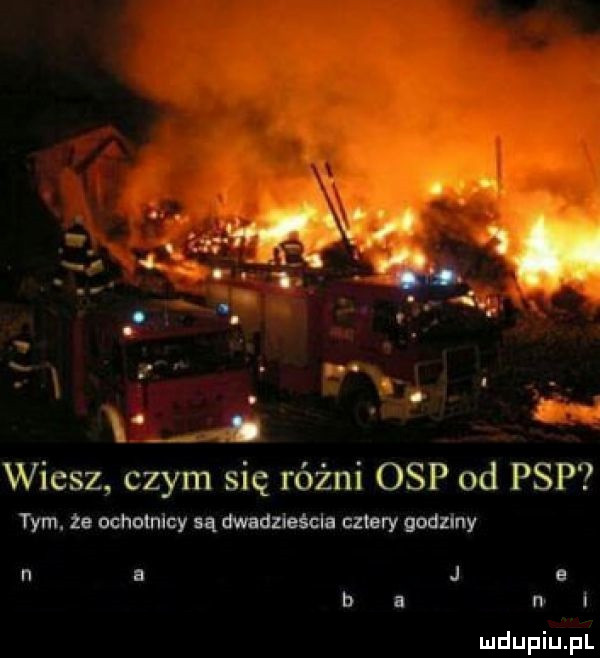 mev v b wiesz czym się różni osp od psp tym. że ochotnicy są dwadzieśclo cztery godziny n a j e ba i