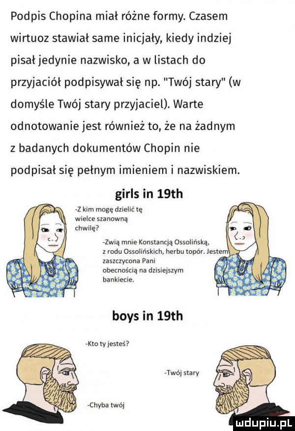 podpis chopina mial różne formy. czasem wirtuoz stawiał same inicjały kiedy indziej pisaljedynie nazwisko a w listach do przyjaciół podpisywał się np. twój stary w domyśle twój stary przyjaciel. warte odnotowanie jest również to że na żadnym z badanych dokumentów chopin nie podpisał się pełnym imieniem i nazwiskiem. girls in   th z kim mogę dnehc ię wielc umowną zwią mnie konstancją ossolińskq z rodu ossolińskich herbu upór. jesse zaszczycona pani obecnością na dzisiejszym bankiecie. boks in   th ero tv estes jwéi siarv chyba twój