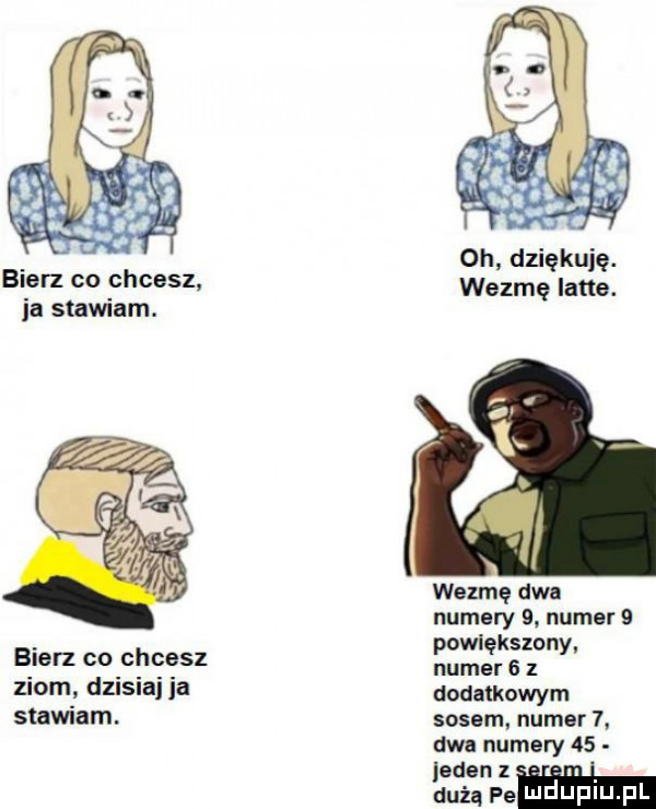 bierz co chcesz ia stawiam. bierz co chcesz ziom dzisiaj ia stawiam. oh dziękuję. wezmę lane. wezmę dwa numery  . numer   powiększony numer   z dodatkowym sosem numer  . aaa numery    jeden dużą pe mduplu pl