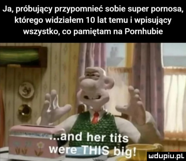 ja próbujący przypomnieć sobie super pornosa którego widzialem    lat temu i wpisujący wszystko co pamiętam na pornhubie