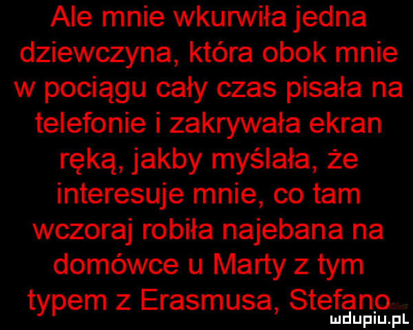 ale mnie wkurwiła jedna dziewczyna która obok mnie w pociągu cały czas pisała na telefonie i zakrywała ekran ręką jakby myślała że interesuje mnie co tam wczoraj robiła najebana na domówce u marty złym typem z erasmusa sterano mduplu pl