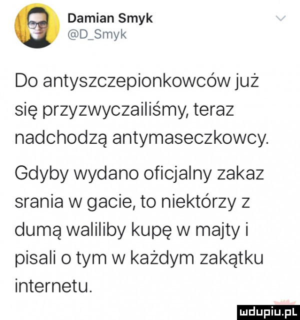 damian smyk d myk do antyszczepionkowców juz się przyzwyczailis my teraz nadchodzą antymaseczkowcy. gdyby wydano oficjalny zakaz srania w gacie to niektórzy z dumą waliliby kupę w majty i pisali obym w każdym zakątku internetu
