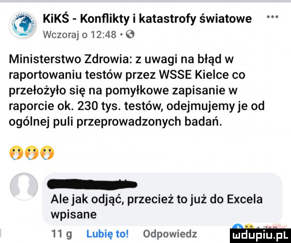 kimś konflikty i katastrofy światowe wczoraj o       ministerstwo zdrowia z uwagi na błąd w raportowaniu testów przez wsie kielce co przełożyło się na pomyłkowe zapisanie w raporcie ok.     tys. testów odejmujemyje od ogólnej puli przeprowadzonych badań. ooo ale jak odjąć przecież to już do excela wpisane   g lunięto odpowiedz w