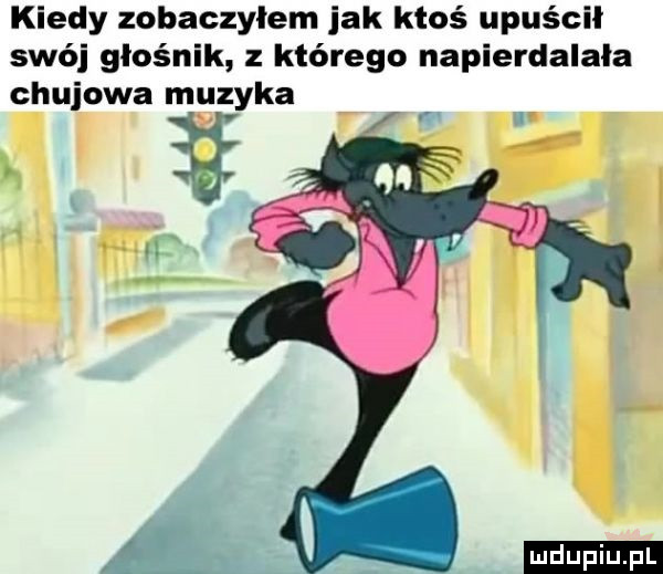 kiedy zobaczylem jak ktoś upuścił swój głośnik z którego napierdalała chujowa muzyka r l ludu iu. l