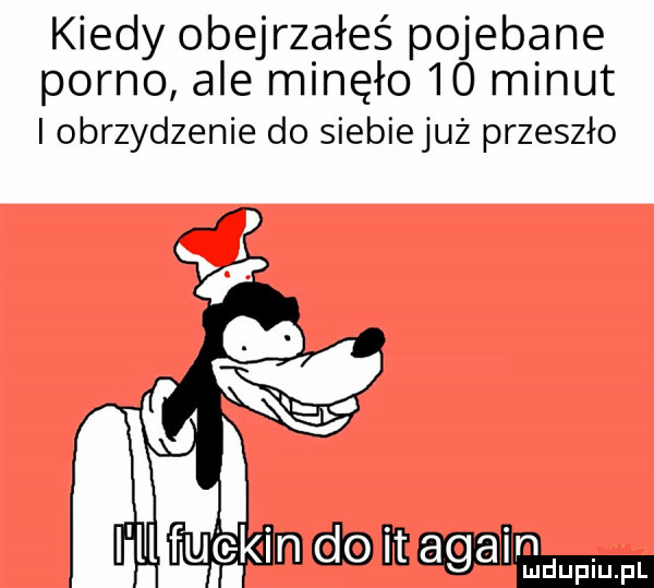 kiedy obejrzałeś pojebane porno ale minęło    minut i obrzydzenie do siebiejuż przeszło