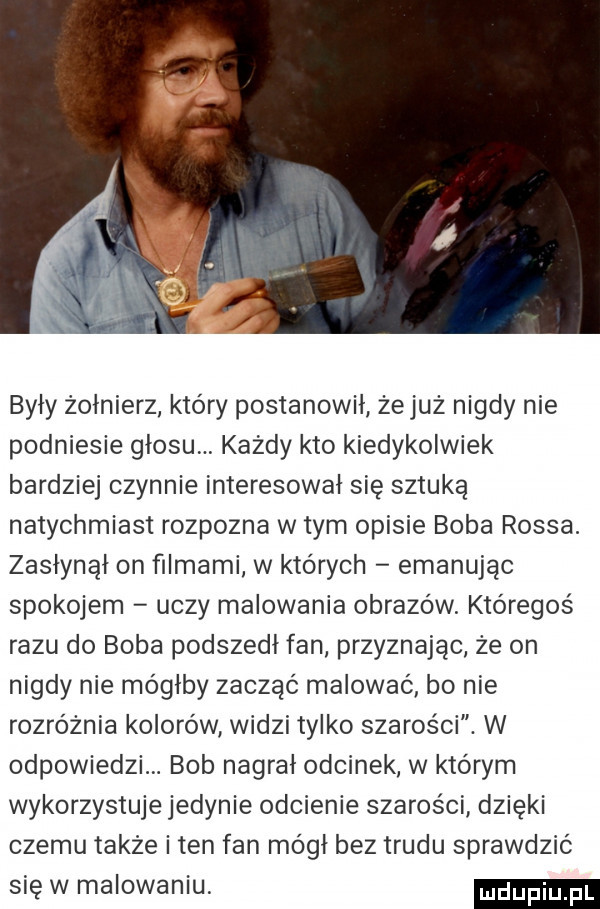 były żołnierz który postanowił zejuż nigdy nie podniesie głosu każdy kto kiedykolwiek bardziej czynnie interesował się sztuką natychmiast rozpozna w tym opisie boba rossa. zasłynął on filmami w których emanując spokojem uczy malowania obrazów któregoś razu do boba podszedł fan przyznając że on nigdy nie mógłby zacząć malować bo nie rozróżnia kolorów widzi tylko szarości. w odpowiedzi. bob nagrał odcinek w ktorym wykorzystuje jedynie odcienie szarości dzięki czemu także i ten fan mógł bez trudu sprawdzić się w malowaniu duciu p