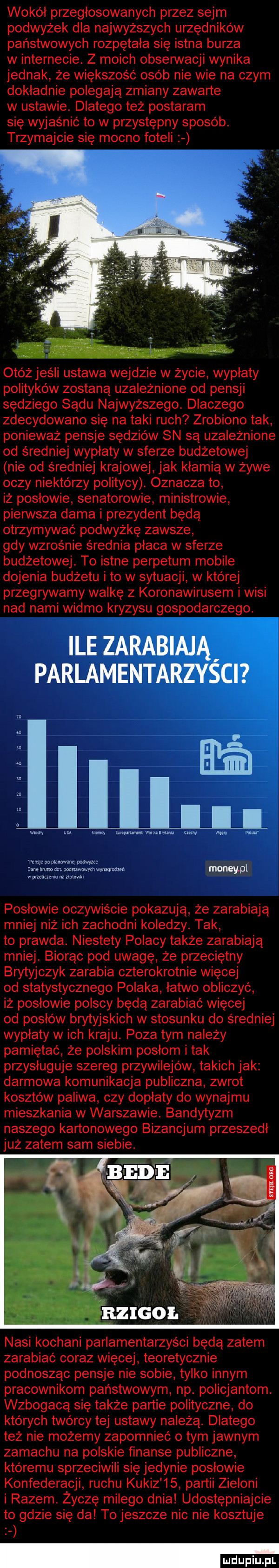 wokół przegłosowanych przez sejm podwyżek dla najwyższych urzędników państwowych rozpętała się istna burza w internecie. z moich obserwacji wynika jednak że większość osób nie wie na czym dokladnie polegają zmiany zawarte w ustawie. dlatego też postaram się wyjaśnić to w przystępny sposób. trzymajcie się mocno foteli otóż jeśli ustawa wejdzie w życie wypłaty polityków zostaną uzależnione od pensji sędziego sądu najwyższego. dlaczego zdecydowano się na taki ruch zrobiono tak ponieważ pensje sędziów sn są uzależnione od średniej wyplaty w sferze budżetowej nie od średniej krajowej jak kłamią w żywe oczy niektórzy politycy. oznacza to iż poslowie senatorowie ministrowie piensta dama i prezydent będą otrzymywać podwyżkę zawsze gdy wzrośnie średnia płaca w sferze budżetowej. to istne perpetum mobile dojenia budżetu i to w sytuacji w której przegrywamy walkę z koronawirusem i wisi nad nami widmo kryzysu gospodarczego. wag w w  um mm m pkwn www ru memu na mm. posłowie oczywiście pokazują że zarabiają mniej niż ich zachodni koledzy. tak to prawda. niestety polacy także zarabiają mniej. biorąc pod uwagę że przeciętny brytyjczyk zarabia czterokrotnie więcej od statystycznego polaka łatwo obliczyć iż posłowie polscy będą zarabiać więcej od posłów brytyjskich w stosunku do średniej wypłaty w ich kraju. poza tym należy pamiętać że polskim posłom i tak przysługuje szereg przywilejów takich jak darmowa komunikacja publiczna zwrot kosztów paliwa czy dopłaty do wynajmu mieszkania w warszawie. bandytyzm naszego kartonowego bizancjum przeszedł już zatem sam siebie. nasi kochani parlamentarzyści będą zatem zarabiać coraz więcej teoretycznie podnosząc pensje nie sobie tylko innym pracownikom państwowym np. policjantom. wzbogaca się także partie polityczne do których twórcy tej ustawy należą. dlatego też nie możemy zapomnieć o tym jawnym zamachu na polskie finanse publiczne któremu sprzeciwili się jedynie posłowie konfederacji ruchu kukiz    partii zieloni i razem. życzę miłego dnia udostępniajcie to gdzie się da to jeszcze nic nie kosztuje