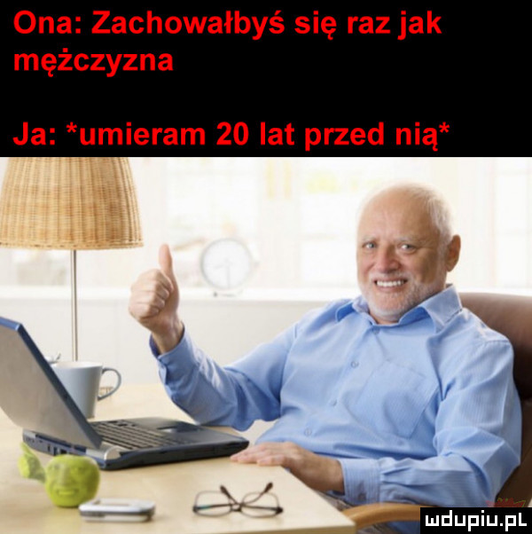 ona zachowałbyś się raz jak mężczyzna ja umieram    lat przed nią