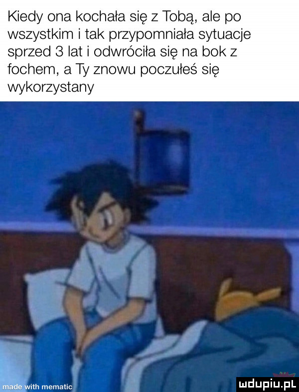 kiedy o kochała się z tobą ale po wszystkim i tak przypomniała sytuacje sprzed   lat i odwróciła się na bok z fochem a ty znowu poczułes się wykorzystany lm. mematlc