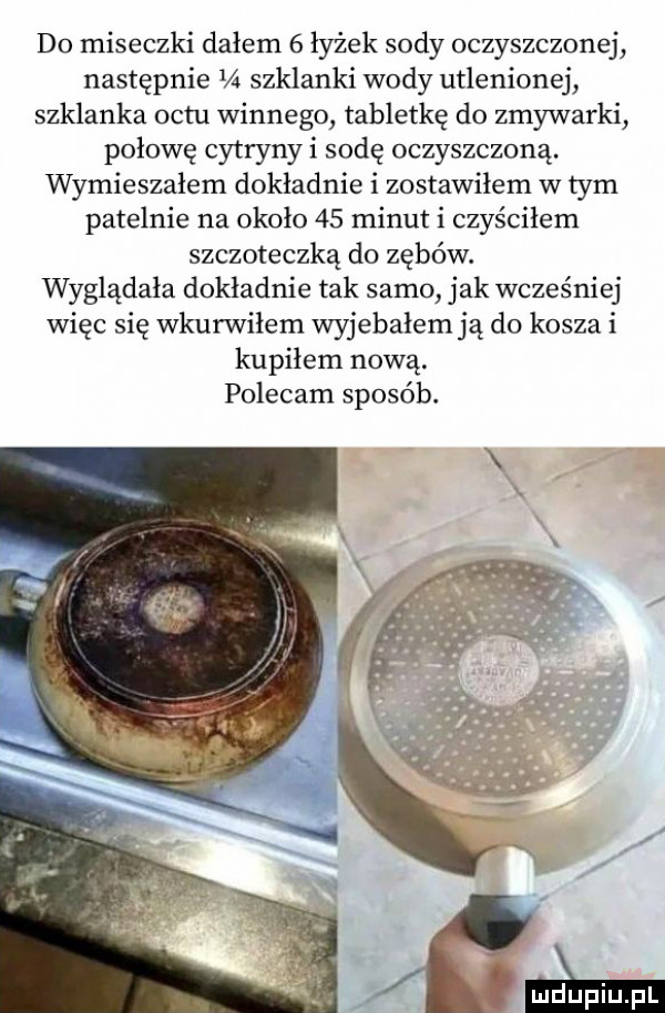 do miseczki dałem   łyżek sody oczyszczonej następnie     szklanki wody utlenionej szklanka octu winnego tabletkę do zmywarki połowę cytryny i sodę oczyszczoną. wymieszałem dokladnie i zostawiłem w tym patelnie na około    minut i czyściłem szczoteczką do zębów. wyglądała dokladnie tak samo jak wcześniej więc się wkurwilem wyjebałem ją do kosza i kupiłem nową. polecam sposób