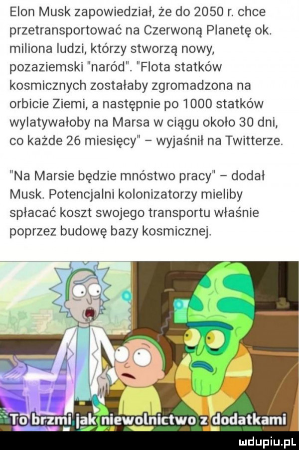 egon munk zapowiedział że do      r. chce przetransportowaó na czerwoną planetę ok. miliona ludzi którzy stworzą nowy pozaziemski naród. flota statków kosmicznych zostałaby zgromadzona na orbicie ziemi a następnie po      statków wylatywałoby na marsa w ciągu około    dni co każde    miesięcy wyjaśnił na twitterze. na marsie będzie mnóstwo pracy dodał munk potencjalni kolonizatorzy mieliby spłacać koszt swojego transportu właśnie poprzez budowę bazy kosmicznej vr. dodatkami