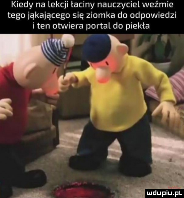 kiedy na lekcji łaciny nauczyciel weźmie tego iąkaiącego się ziomka do odpowiedzi i ten otwiera portal do piekła