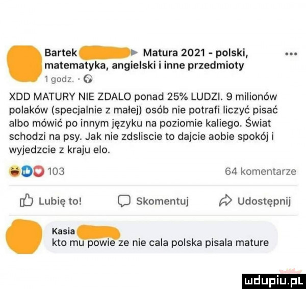 bartek matura      polski. matematyka angielski i inne przedmioty   godz. o xdd matury nie zdalo ponad    ludzi.   milionów polaków specjalnie z małej osób nie potraci liczyć pisać albo mówić po innym języku na poziomie kabiego. świat schodzi na psy. jak nie zdsliscie to dajcie abbie spokój i wyjedzcie   kraju elo. oo        komentarze f lubię to o skomentuj udostępnij kasia kto m powie ze nie cała polska pisala mature