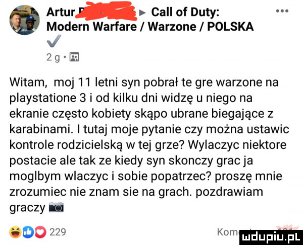 artur cell of daty modern warfare warzone polska l zg m witam moj    letni syn pobrał te gre warzone na playstatione   i od kilku dni widzę u niego na ekranie często kobiety skąpo ubrane biegające z karabinami. i tutaj moje pytanie czy można ustawic kontrole rodzicielską w tej grze wylaczyc niektore postacie ale tak ze kiedy syn skonczy grac ja moglbym wlaczyc i sobie popatrzec proszę mnie zrozumiec nie znam sie na grach. pozdrawiam graczy lu      km