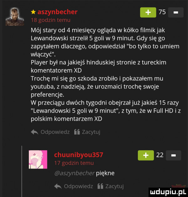 huunibyou       aszynbecher.    ir gamm temu mój stary od   miesięcy ogląda w kółko filmik jak lewandowski strzelił   goli w   minut. gdy się go zapytałem dlaczego odpowiedział bo tylko to umiem włączyć. plaser był na jakiejś hinduskiej stronie z tureckim komentatorem xd trochę mi się go szkoda zrobiło i pokazałem mu youtuba z nadzieją że urozmaici trochę swoje preferencje. w przeciągu dwóch tygodni obejrzaijużjakieś    razy lewandowski   goli w   minut z tym że w full hd i z polskim komentarzem xd tn ii    godzin emu piękne i ii