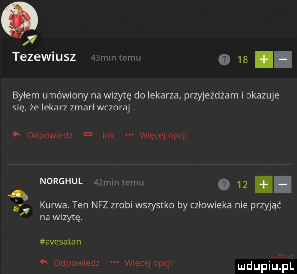 x tezewiusz mwmw      byłem umówiony na wizytę do lekarza przyjeżdżam i okazuje się ze lekarz zmarł wczoraj.   odpowiedz link wietejopqł norghul jmnmremu      kurwa. ten nfz zrobi wszystko by człowieka nie przyjąć na wizytę avesalan   odpowiedz wlecejopql