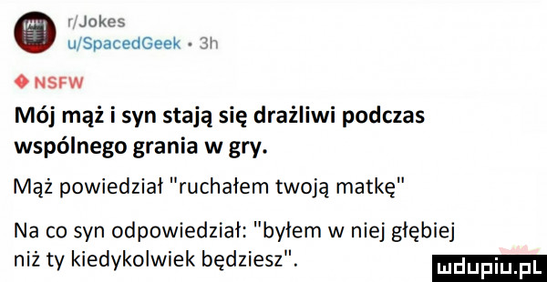 i jole u spacedgeek  r o nsfw mój mąż i syn stają się drażliwi podczas wspólnego grania w gry. mąż powiedział ruchałem twoją matkę na co syn odpowiedział byłem w niej głębiej niż ty kiedykolwiek będziesz