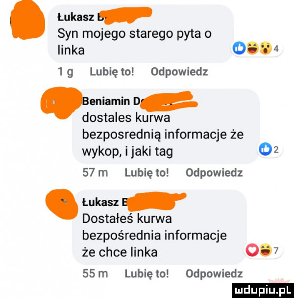 lukasz syn mojego starego pyta o linka o     g lubię to odpowiedz eniarnin d dostales kurwa bezpośrednią informacje że wykop imaki tag       m lubię to odpowiedz. łukasz dostałeś kanna bezpośrednia informacje że chce linka        m lubię to odpowiedz ludu iu. l