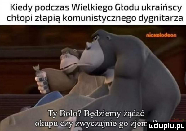kiedy podczas wielkiego głodu ukraińscy chłopi złapią komunistycznego dygnitarza nin blum. i. ty bo lo będziemy żądać okupu czyizwyczajnie go zjem mam