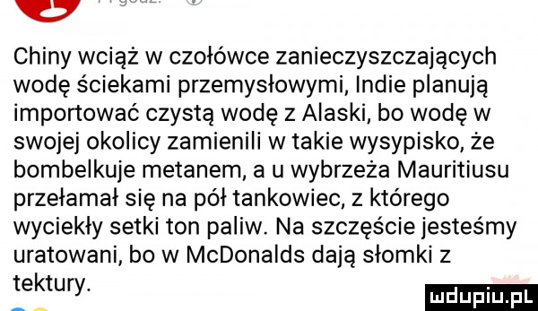 chiny wciąż w czołówce zanieczyszczających wodę ściekami przemysłowymi indie planują importować czystą wodę z alaski bo wodę w swojej okolicy zamienili w takie wysypisko że bombelkuje metanem a u wybrzeża mauritiusu przełamał się na pół tankowiec z którego wyciekły setki ton paliw. na szczęście jesteśmy uratowani bo w mcdonalds dają słomki z tektury
