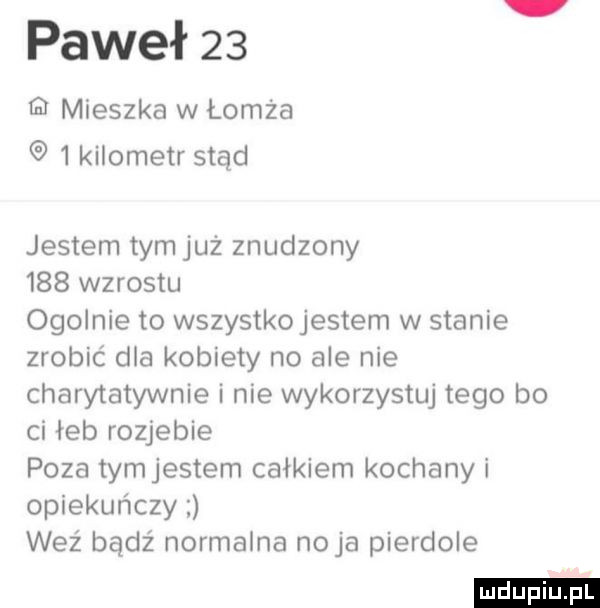 paweł    mieszka w łomża   kilometr stąd jestem tymjuż znudzony     wzrostu ogolnie to wszystkojestem w stanie zrobić dla kobiety no ale nie charytatywnie i nie wykorzystuj tego bo ci łeb rozjebie poza tymjestem całkiem kochany i opiekuńczy weź bądź normalna naja pierdole ludu iu. l