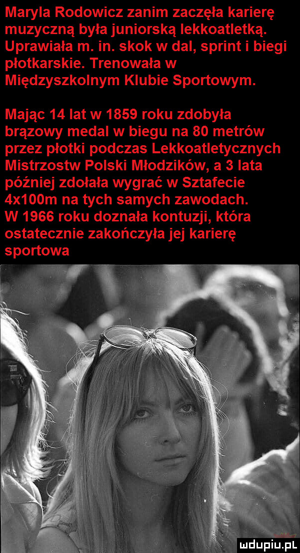 maryla rodowicz zanim zaczęła karierę muzyczną byla juniorską lekkoatletką. uprawiała m. in. skok w dal sprint i biegi plotkarskie. trenowała w międzyszkolnym klubie sportowym. mając    lat w      roku zdobyła brązowy medal w biegu na    metrów przez płotki podczas lekkoatletycznych mistrzostw polski młodzików a   lata później zdołała wygrać w sztafecie  x   m na tych samych zawodach. w      roku doznała kontuzji która ostatecznie zakończyła jej karierę sportowa mdupiifel