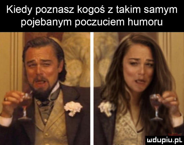 kiedy poznasz kogoś z takim samym pojebanym poczuciem humoru
