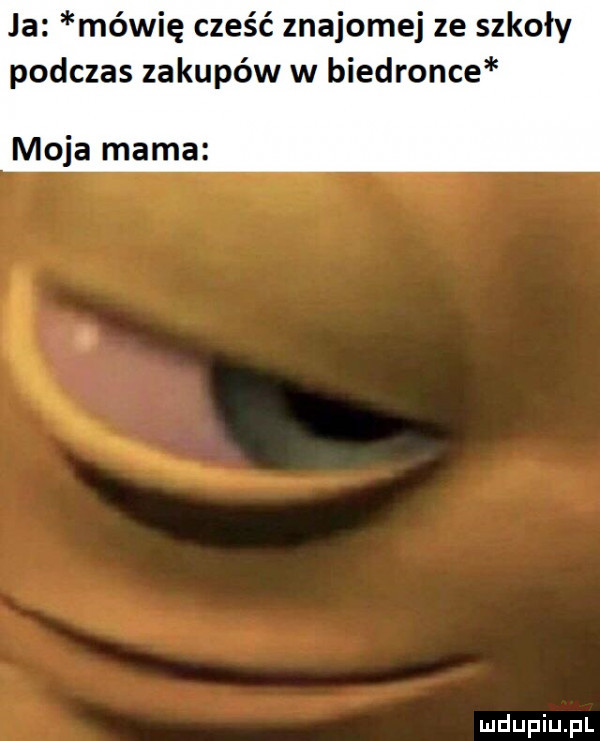 ja mówię cześć znajomej ze szkoły podczas zakupów w biedronce moja mama