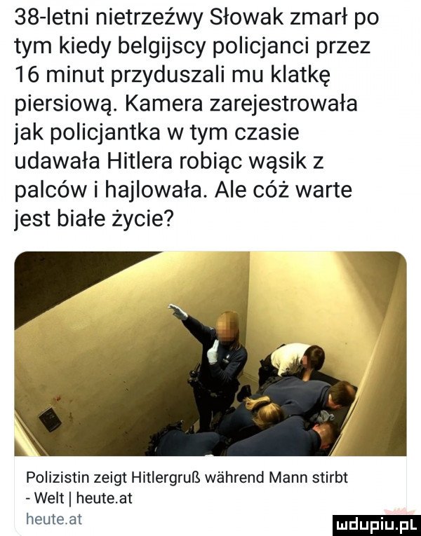 istni nietrzeźwy słowak zmarł po tym kiedy belgijscy policjanci przez    minut przyduszali mu klatkę piersiową. kamera zarejestrowała jak policjantka w tym czasie udawała hitlera robiąc wąsik z palców i hajlowała. ale cóż warte jest białe życie polizistin zeigt hitlergruls w ahrend mann stirbt welt heuteat heuteat
